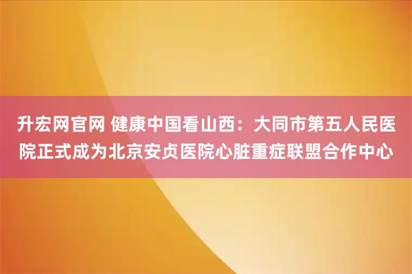 升宏网官网 健康中国看山西：大同市第五人民医院正式成为北京安贞医院心脏重症联盟合作中心