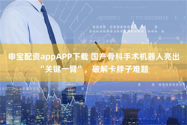 申宝配资appAPP下载 国产骨科手术机器人亮出“关键一臂”，破解卡脖子难题
