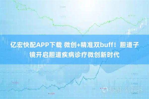 亿宏快配APP下载 微创+精准双buff！胆道子镜开启胆道疾病诊疗微创新时代