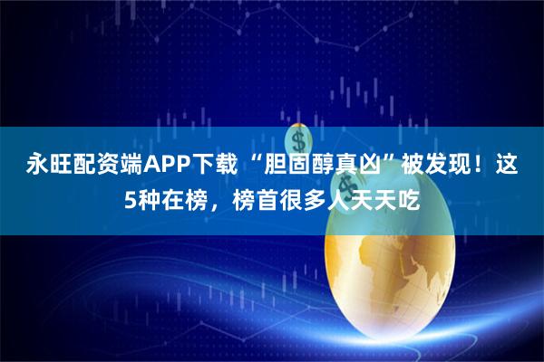 永旺配资端APP下载 “胆固醇真凶”被发现！这5种在榜，榜首很多人天天吃