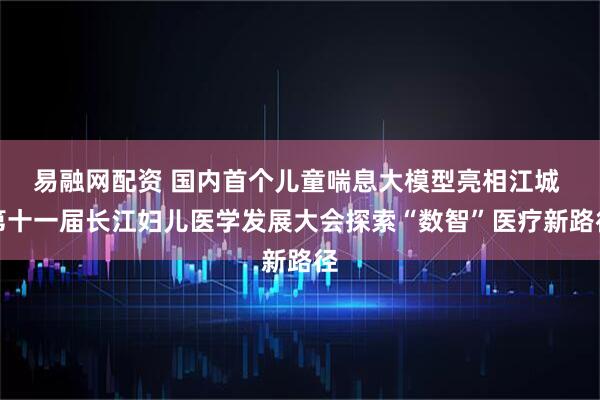 易融网配资 国内首个儿童喘息大模型亮相江城 第十一届长江妇儿医学发展大会探索“数智”医疗新路径