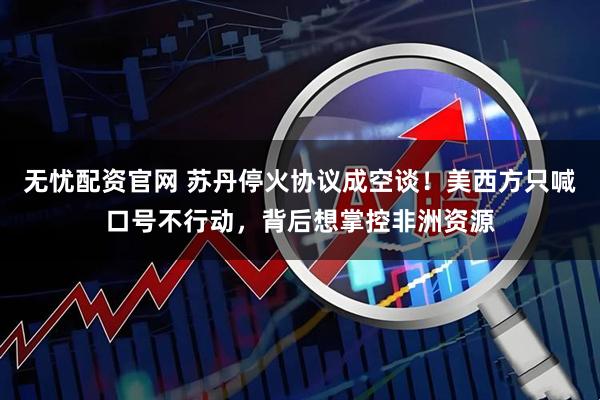 无忧配资官网 苏丹停火协议成空谈！美西方只喊口号不行动，背后想掌控非洲资源