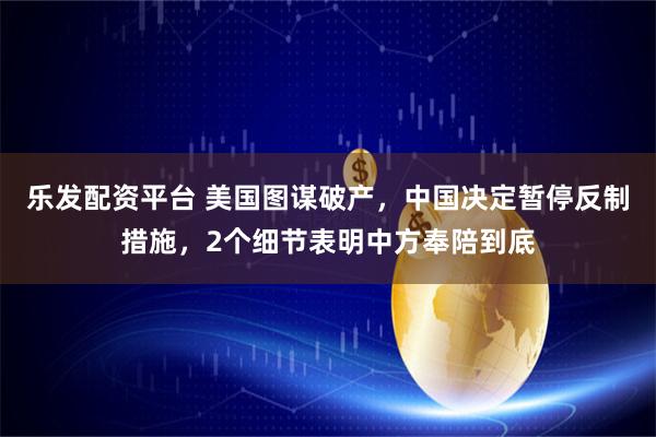 乐发配资平台 美国图谋破产，中国决定暂停反制措施，2个细节表明中方奉陪到底
