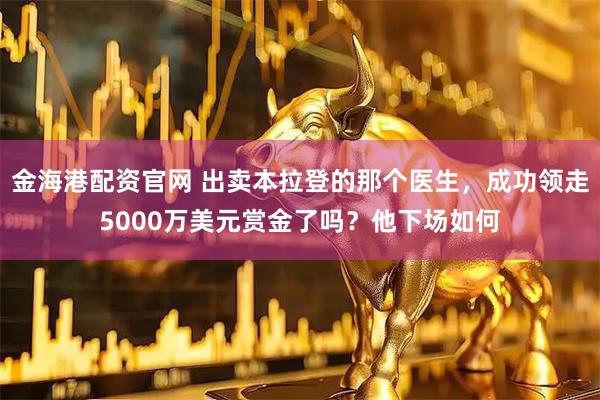 金海港配资官网 出卖本拉登的那个医生，成功领走5000万美元赏金了吗？他下场如何