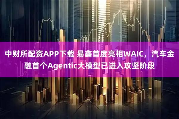 中财所配资APP下载 易鑫首度亮相WAIC，汽车金融首个Agentic大模型已进入攻坚阶段