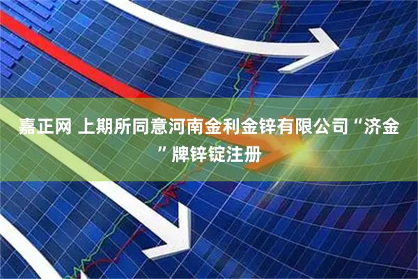 嘉正网 上期所同意河南金利金锌有限公司“济金”牌锌锭注册