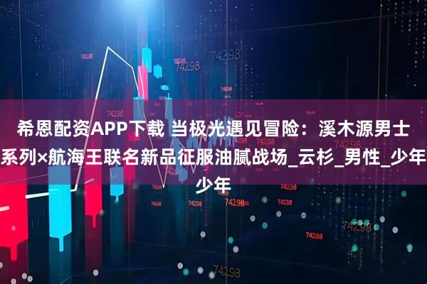 希恩配资APP下载 当极光遇见冒险:溪木源男士系列×航海王联名新品征服油腻战场_云杉_男性_少年