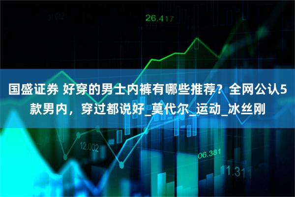 国盛证券 好穿的男士内裤有哪些推荐?全网公认5款男内,穿过都说好_莫代尔_运动_冰丝刚