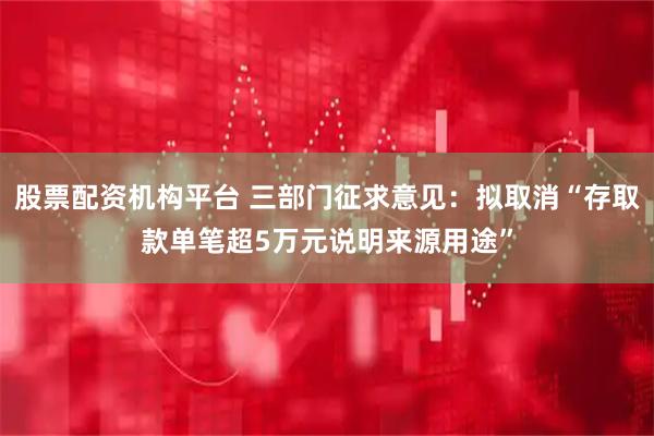 股票配资机构平台 三部门征求意见:拟取消“存取款单笔超5万元说明来源用途”