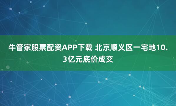 牛管家股票配资APP下载 北京顺义区一宅地10.3亿元底价成交
