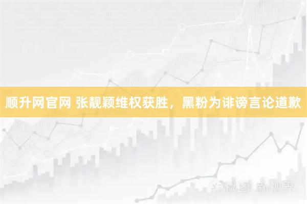 顺升网官网 张靓颖维权获胜，黑粉为诽谤言论道歉