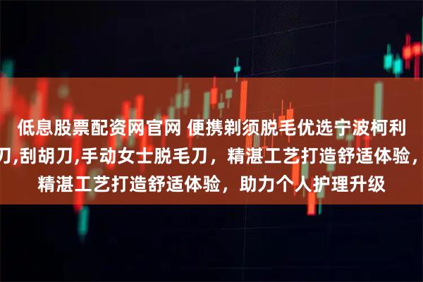 低息股票配资网官网 便携剃须脱毛优选宁波柯利,专注便携式剃须刀,刮胡刀,手动女士脱毛刀,精湛工艺打造舒适体验,助力个人护理升级