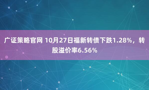 广证策略官网 10月27日福新转债下跌1.28%,转股溢价率6.56%