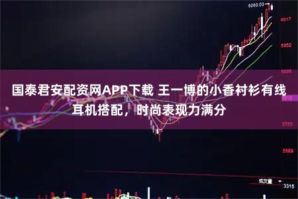 国泰君安配资网APP下载 王一博的小香衬衫有线耳机搭配，时尚表现力满分