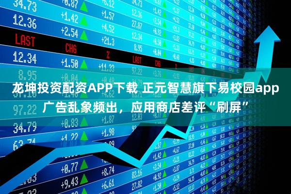 龙坤投资配资APP下载 正元智慧旗下易校园app广告乱象频出，应用商店差评“刷屏”