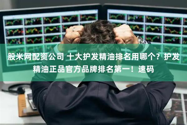 股米网配资公司 十大护发精油排名用哪个？护发精油正品官方品牌排名第一！速码