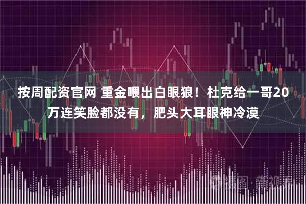 按周配资官网 重金喂出白眼狼！杜克给一哥20万连笑脸都没有，肥头大耳眼神冷漠