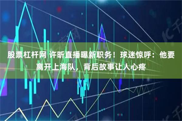 股票杠杆网 许昕直播曝新职务！球迷惊呼：他要离开上海队，背后故事让人心疼