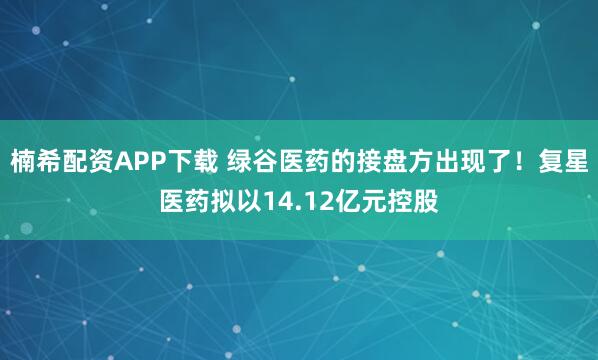 楠希配资APP下载 绿谷医药的接盘方出现了！复星医药拟以14.12亿元控股