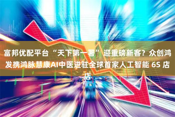 富邦优配平台 “天下第一署” 迎重磅新客？众创鸿发携鸿脉慧康AI中医进驻全球首家人工智能 6S 店