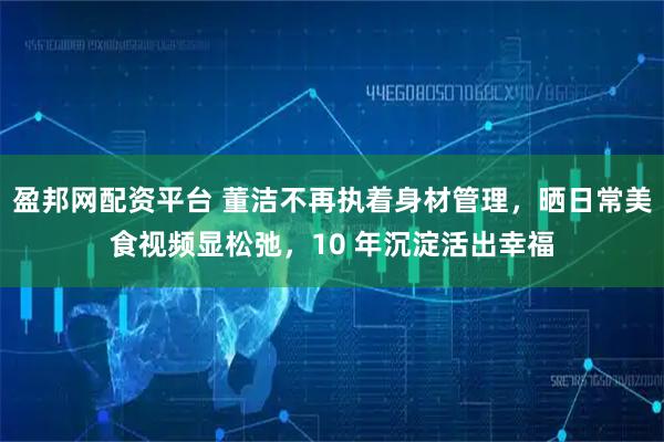 盈邦网配资平台 董洁不再执着身材管理，晒日常美食视频显松弛，10 年沉淀活出幸福