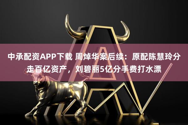 中承配资APP下载 周焯华案后续：原配陈慧玲分走百亿资产，刘碧丽5亿分手费打水漂