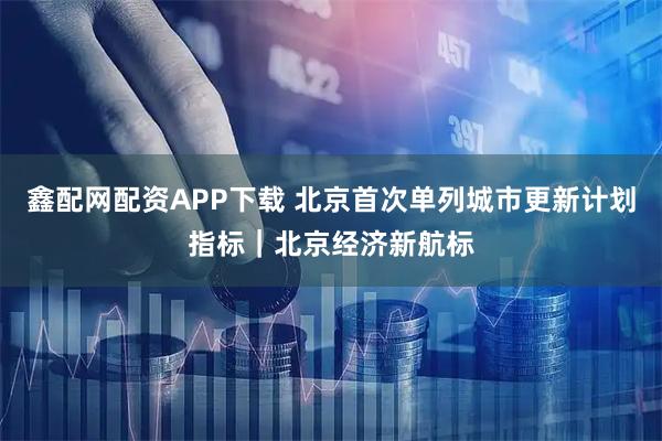 鑫配网配资APP下载 北京首次单列城市更新计划指标｜北京经济新航标
