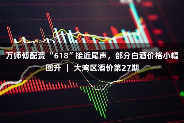 万师傅配资 “618”接近尾声，部分白酒价格小幅回升 ｜ 大湾区酒价第27期