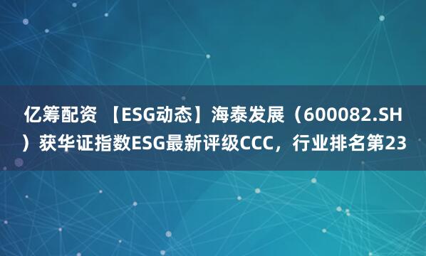 亿筹配资 【ESG动态】海泰发展（600082.SH）获华证指数ESG最新评级CCC，行业排名第23
