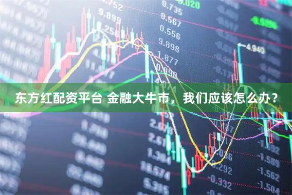东方红配资平台 金融大牛市，我们应该怎么办？