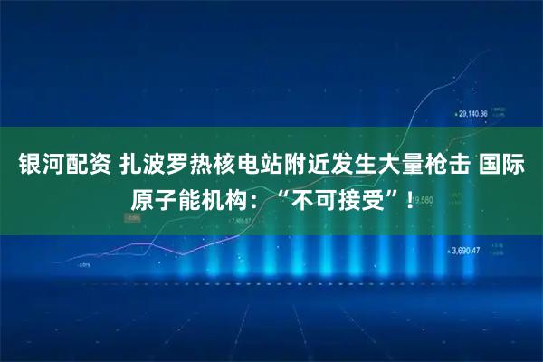 银河配资 扎波罗热核电站附近发生大量枪击 国际原子能机构：“不可接受”！