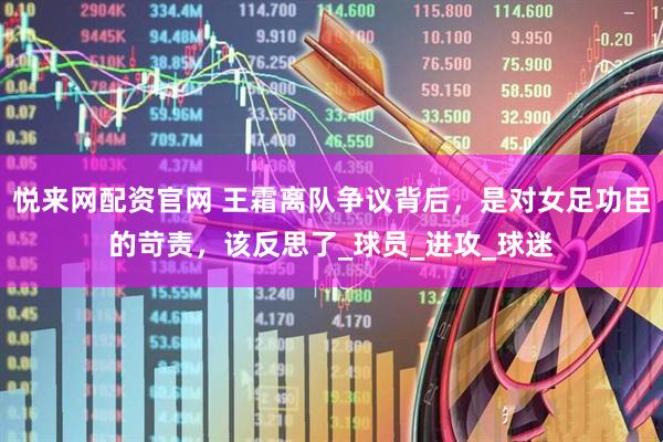 悦来网配资官网 王霜离队争议背后，是对女足功臣的苛责，该反思了_球员_进攻_球迷