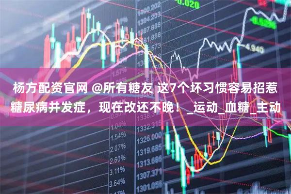 杨方配资官网 @所有糖友 这7个坏习惯容易招惹糖尿病并发症，现在改还不晚！_运动_血糖_主动