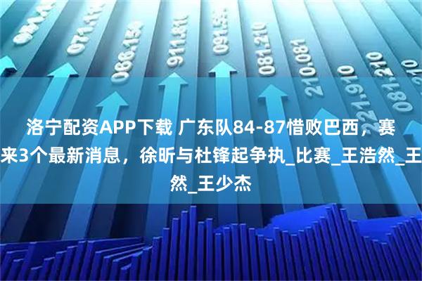 洛宁配资APP下载 广东队84-87惜败巴西，赛后传来3个最新消息，徐昕与杜锋起争执_比赛_王浩然_王少杰