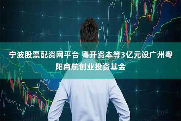 宁波股票配资网平台 粤开资本等3亿元设广州粤阳商航创业投资基金