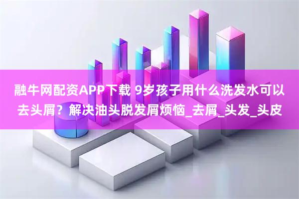 融牛网配资APP下载 9岁孩子用什么洗发水可以去头屑？解决油头脱发屑烦恼_去屑_头发_头皮