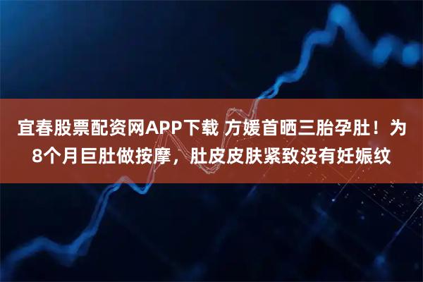 宜春股票配资网APP下载 方媛首晒三胎孕肚!为8个月巨肚做按摩,肚皮皮肤紧致没有妊娠纹
